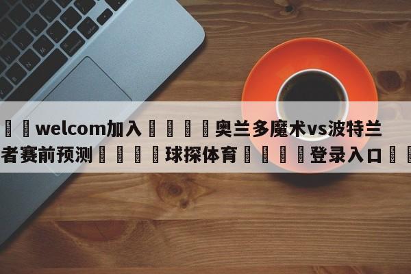 🌾welcom加入🌾奥兰多魔术vs波特兰开拓者赛前预测🐳球探体育🐳登录入口🐳
