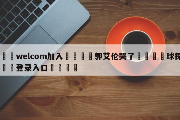 🌾welcom加入🌾郭艾伦哭了🐳球探体育🐳登录入口🐳
