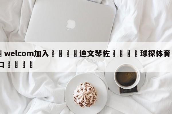 🌾welcom加入🌾迪文琴佐🐳球探体育🐳登录入口🐳