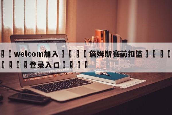 🌾welcom加入🌾詹姆斯赛前扣篮🐳球探体育🐳登录入口🐳