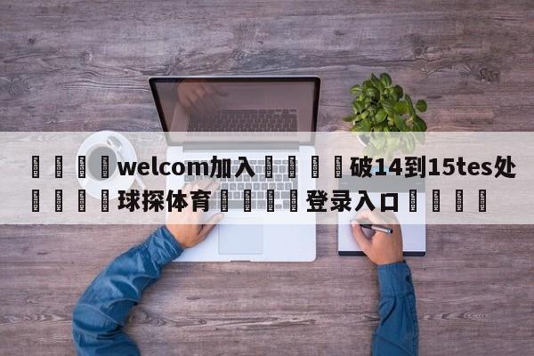 🌾welcom加入🌾破14到15tes处🐳球探体育🐳登录入口🐳