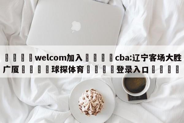 🌾welcom加入🌾cba:辽宁客场大胜广厦🐳球探体育🐳登录入口🐳