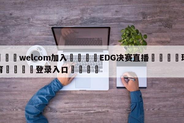 🌾welcom加入🌾EDG决赛直播🐳球探体育🐳登录入口🐳