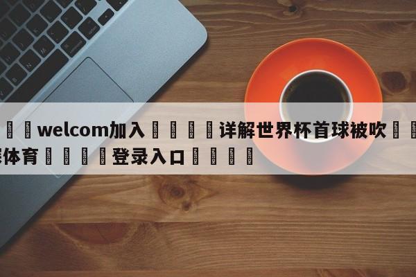 🌾welcom加入🌾详解世界杯首球被吹🐳球探体育🐳登录入口🐳