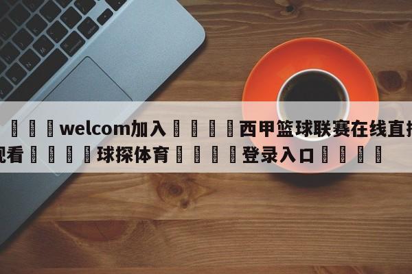 🌾welcom加入🌾西甲篮球联赛在线直播观看🐳球探体育🐳登录入口🐳