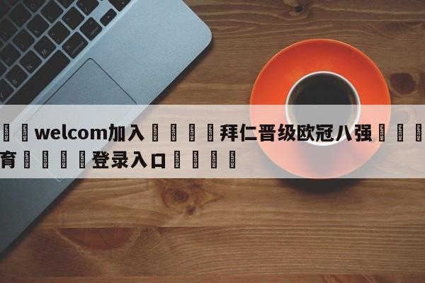 🌾welcom加入🌾拜仁晋级欧冠八强🐳球探体育🐳登录入口🐳