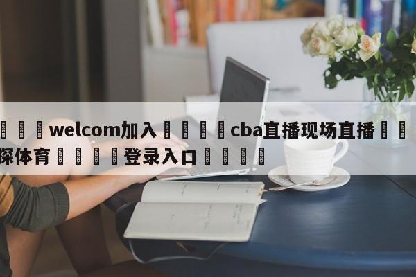 🌾welcom加入🌾cba直播现场直播🐳球探体育🐳登录入口🐳