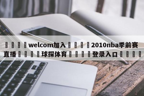🌾welcom加入🌾2010nba季前赛直播🐳球探体育🐳登录入口🐳