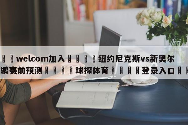🌾welcom加入🌾纽约尼克斯vs新奥尔良鹈鹕赛前预测🐳球探体育🐳登录入口🐳