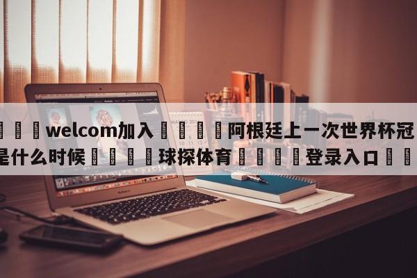 🌾welcom加入🌾阿根廷上一次世界杯冠军是什么时候🐳球探体育🐳登录入口🐳