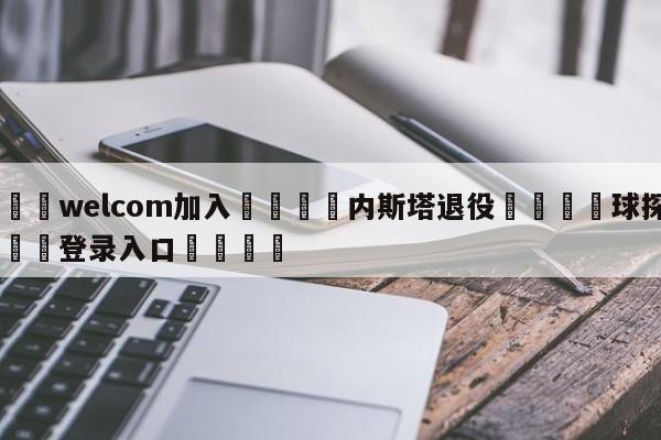 🌾welcom加入🌾内斯塔退役🐳球探体育🐳登录入口🐳