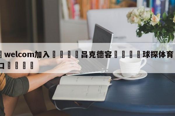 🌾welcom加入🌾吕克德容🐳球探体育🐳登录入口🐳