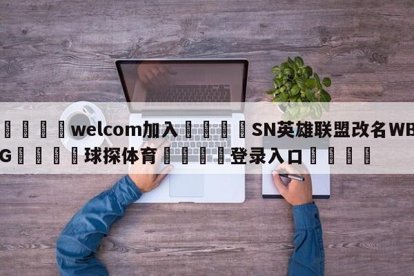 🌾welcom加入🌾SN英雄联盟改名WBG🐳球探体育🐳登录入口🐳