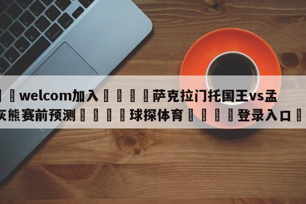 🌾welcom加入🌾萨克拉门托国王vs孟菲斯灰熊赛前预测🐳球探体育🐳登录入口🐳