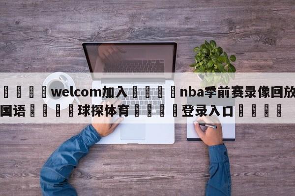 🌾welcom加入🌾nba季前赛录像回放国语🐳球探体育🐳登录入口🐳