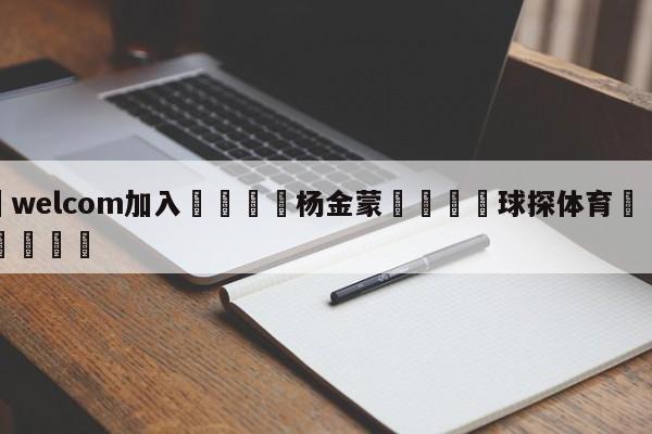 🌾welcom加入🌾杨金蒙🐳球探体育🐳登录入口🐳