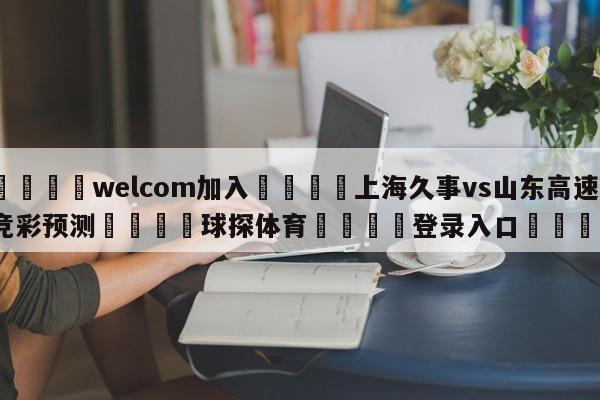 🌾welcom加入🌾上海久事vs山东高速竞彩预测🐳球探体育🐳登录入口🐳