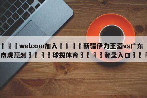 🌾welcom加入🌾新疆伊力王酒vs广东华南虎预测🐳球探体育🐳登录入口🐳