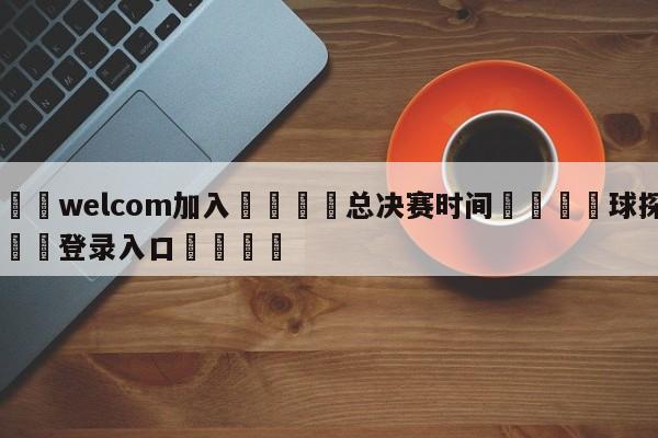 🌾welcom加入🌾总决赛时间🐳球探体育🐳登录入口🐳