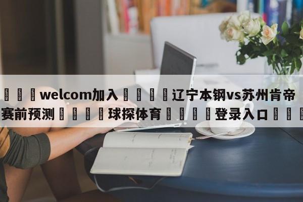 🌾welcom加入🌾辽宁本钢vs苏州肯帝亚赛前预测🐳球探体育🐳登录入口🐳