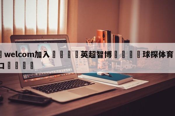 🌾welcom加入🌾英超智博🐳球探体育🐳登录入口🐳