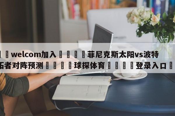 🌾welcom加入🌾菲尼克斯太阳vs波特兰开拓者对阵预测🐳球探体育🐳登录入口🐳
