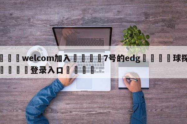 🌾welcom加入🌾7号的edg🐳球探体育🐳登录入口🐳
