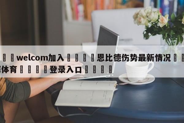 🌾welcom加入🌾恩比德伤势最新情况🐳球探体育🐳登录入口🐳