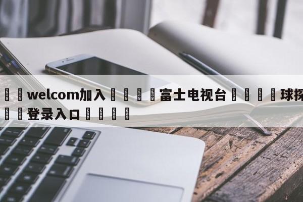 🌾welcom加入🌾富士电视台🐳球探体育🐳登录入口🐳