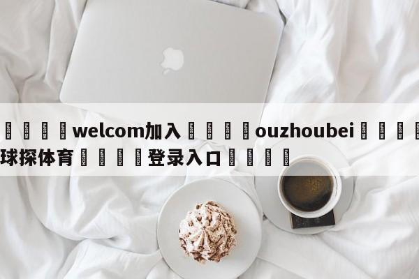 🌾welcom加入🌾ouzhoubei🐳球探体育🐳登录入口🐳