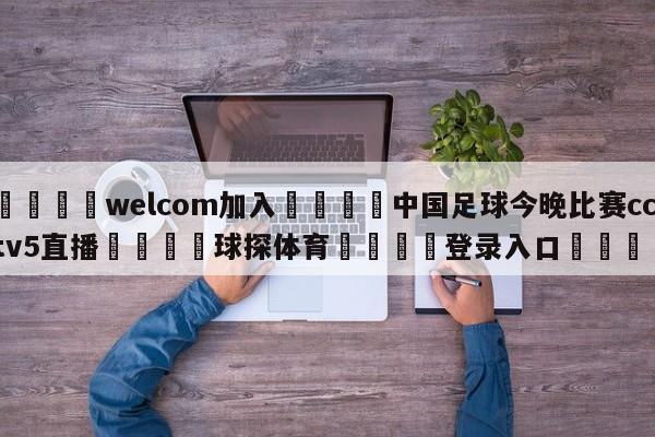 🌾welcom加入🌾中国足球今晚比赛cctv5直播🐳球探体育🐳登录入口🐳