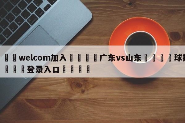 🌾welcom加入🌾广东vs山东🐳球探体育🐳登录入口🐳
