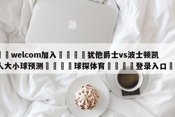 🌾welcom加入🌾犹他爵士vs波士顿凯尔特人大小球预测🐳球探体育🐳登录入口🐳