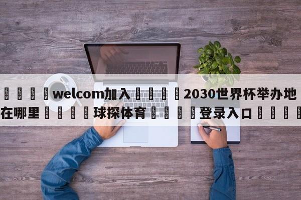 🌾welcom加入🌾2030世界杯举办地在哪里🐳球探体育🐳登录入口🐳