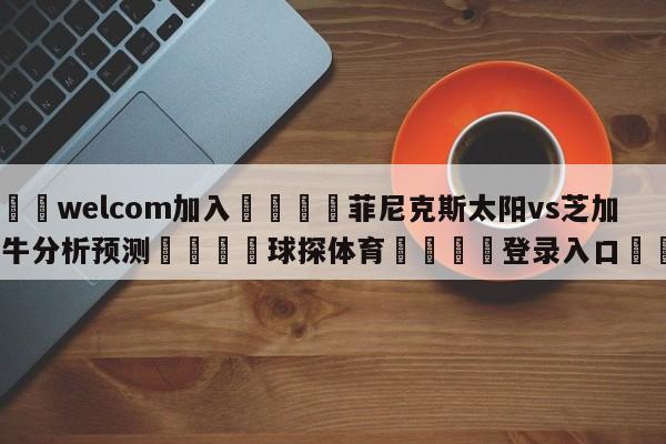 🌾welcom加入🌾菲尼克斯太阳vs芝加哥公牛分析预测🐳球探体育🐳登录入口🐳