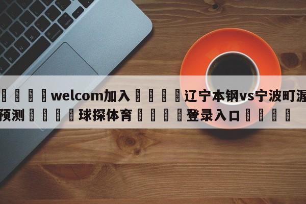 🌾welcom加入🌾辽宁本钢vs宁波町渥预测🐳球探体育🐳登录入口🐳