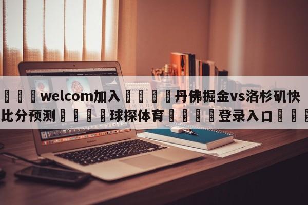 🌾welcom加入🌾丹佛掘金vs洛杉矶快船比分预测🐳球探体育🐳登录入口🐳