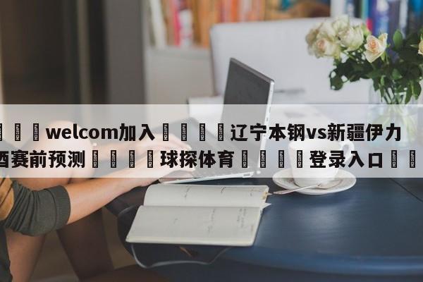 🌾welcom加入🌾辽宁本钢vs新疆伊力王酒赛前预测🐳球探体育🐳登录入口🐳