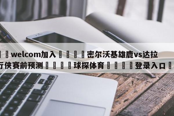 🌾welcom加入🌾密尔沃基雄鹿vs达拉斯独行侠赛前预测🐳球探体育🐳登录入口🐳