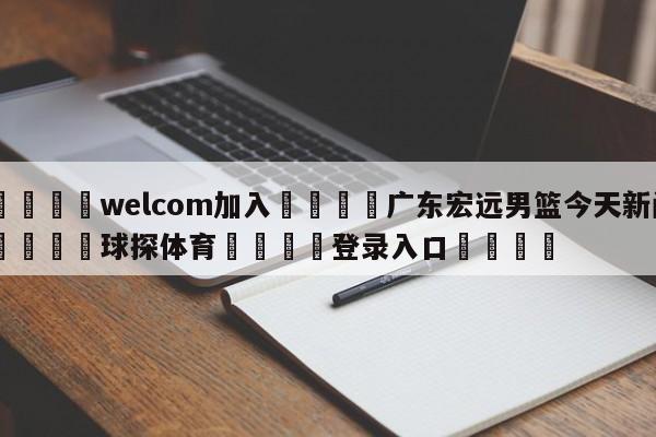 🌾welcom加入🌾广东宏远男篮今天新闻🐳球探体育🐳登录入口🐳