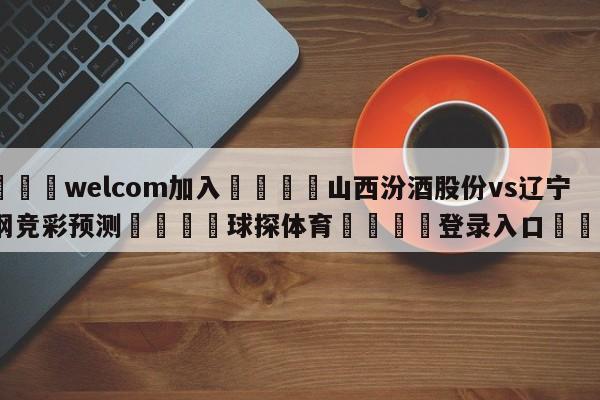 🌾welcom加入🌾山西汾酒股份vs辽宁本钢竞彩预测🐳球探体育🐳登录入口🐳