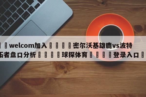 🌾welcom加入🌾密尔沃基雄鹿vs波特兰开拓者盘口分析🐳球探体育🐳登录入口🐳